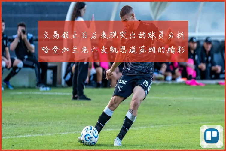 交易截止日后表现突出的球员分析哈登加兰老六麦凯恩道苏姆的精彩表现