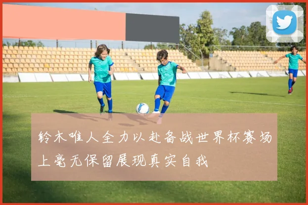铃木唯人全力以赴备战世界杯赛场上毫无保留展现真实自我