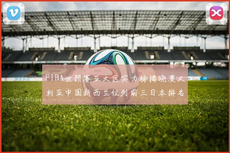 FIBA世预赛亚大区实力榜揭晓澳大利亚中国新西兰位列前三日本排名第六