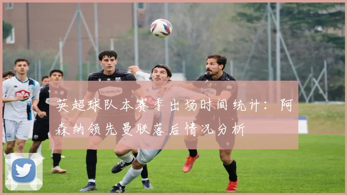英超球队本赛季出场时间统计：阿森纳领先曼联落后情况分析