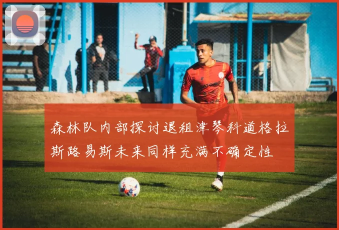 森林队内部探讨退租津琴科道格拉斯路易斯未来同样充满不确定性