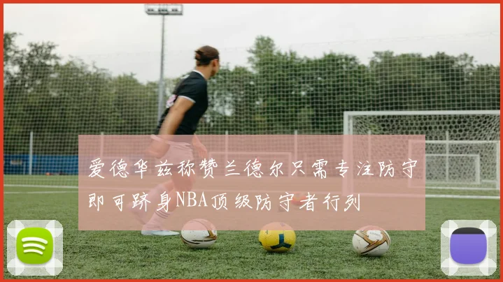 爱德华兹称赞兰德尔只需专注防守即可跻身NBA顶级防守者行列