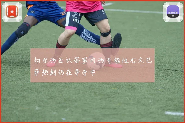 切尔西否认签塞内西可能性尤文巴萨热刺仍在争夺中