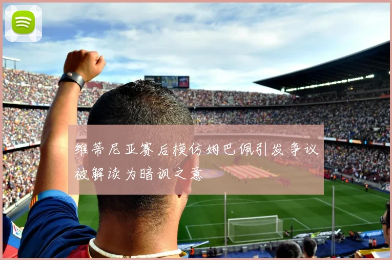 维蒂尼亚赛后模仿姆巴佩引发争议被解读为暗讽之意