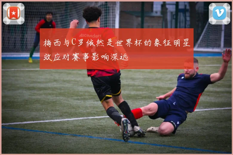梅西与C罗依然是世界杯的象征明星效应对赛事影响深远