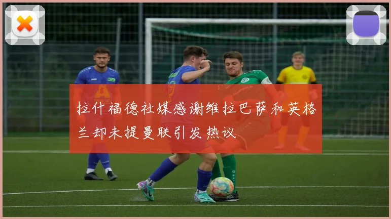 拉什福德社媒感谢维拉巴萨和英格兰却未提曼联引发热议
