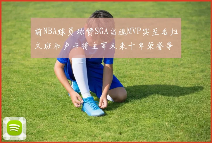 前NBA球员称赞SGA当选MVP实至名归文班和卢卡将主宰未来十年荣誉争夺