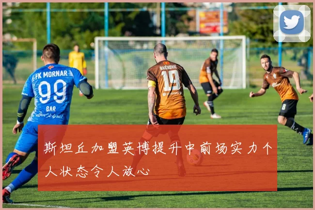 斯坦丘加盟英博提升中前场实力个人状态令人放心
