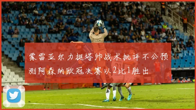 蒙雷亚尔力挺塔帅战术批评不公预测阿森纳欧冠决赛以2比1胜出