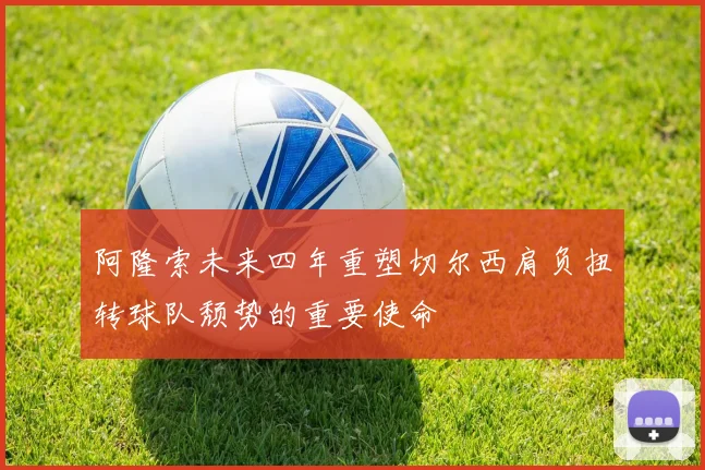 阿隆索未来四年重塑切尔西肩负扭转球队颓势的重要使命