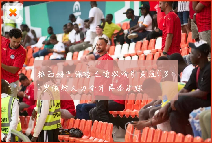 梅西姆巴佩哈兰德双响引关注C罗41岁依然火力全开再添进球