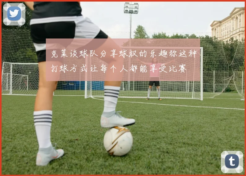 克莱谈球队分享球权的乐趣称这种打球方式让每个人都能享受比赛