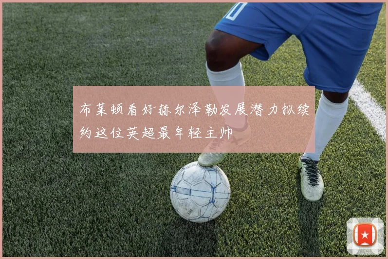 布莱顿看好赫尔泽勒发展潜力拟续约这位英超最年轻主帅